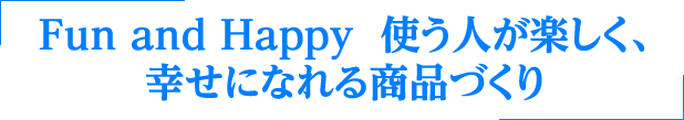 Fun and Happy 使う人が楽しく、
                幸せになれる商品づくり